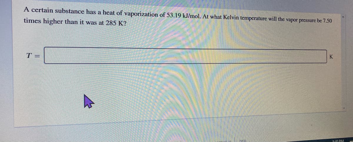 A certain substance has a heat of vaporization of 53.19 kJ/mol. At what Kelvin temperature will the vapor pressure be 7.50
times higher than it was at 285 K?
T =
K
help
Q-A0 PM
