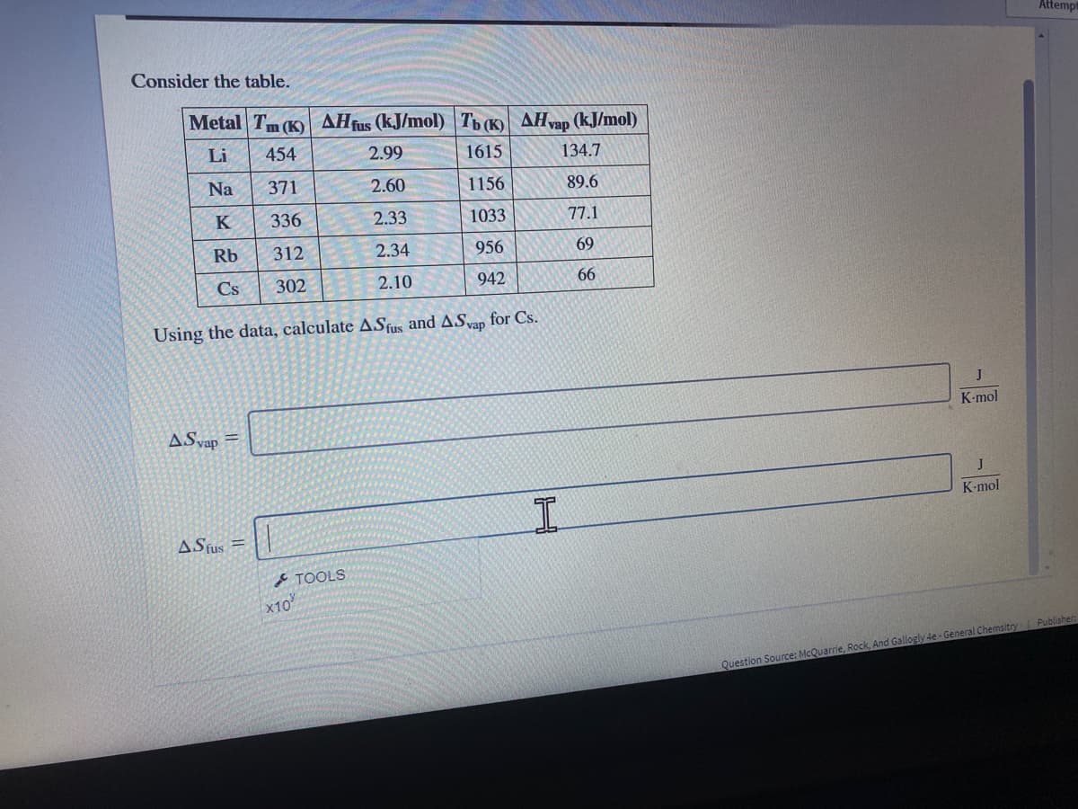 Attemp
Consider the table.
Metal Tm (K) AHfus (kJ/mol) Tb (K) AHvap (kJ/mol)
Li
454
2.99
1615
134.7
Na
371
2.60
1156
89.6
K
336
2.33
1033
77.1
Rb
312
2.34
956
69
Cs
302
2.10
942
66
Using the data, calculate ASfus and ASap for Cs.
K-mol
ASvap =
K-mol
ASfus
TOOLS
x10
Question Source: McQuarrie, Rock, And Gallogly 4e - General Chemsitry Publisher:
