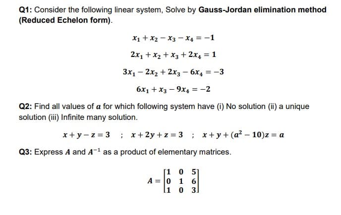 Q1: Consider the following linear system, Solve by Gauss-Jordan elimination method
(Reduced Echelon form).
X1 + x2 - x3 - x4 = -1
2x1 +x2 + x3 + 2x4 = 1
Зх, — 2х, + 2хз — 6х, 3—3
6x1 +x3 – 9x4 = -2
Q2: Find all values of a for which following system have (i) No solution (ii) a unique
solution (i) Infinite many solution.
x+y - z = 3 ; x+2y +z = 3 ; x+ y+ (a² – 10)z = a
Q3: Express A and A-1 as a product of elementary matrices.
[1 0 51
A = 0 1 6
li o 3.
