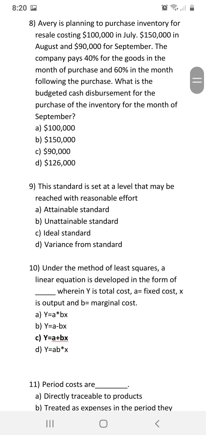 8:20 M
8) Avery is planning to purchase inventory for
resale costing $100,000 in July. $150,000 in
August and $90,000 for September. The
company pays 40% for the goods in the
month of purchase and 60% in the month
following the purchase. What is the
budgeted cash disbursement for the
purchase of the inventory for the month of
September?
a) $100,000
b) $150,000
c) $90,000
d) $126,000
9) This standard is set at a level that may be
reached with reasonable effort
a) Attainable standard
b) Unattainable standard
c) Ideal standard
d) Variance from standard
10) Under the method of least squares, a
linear equation is developed in the form of
wherein Y is total cost, a= fixed cost, x
is output and b= marginal cost.
a) Y=a*bx
b) Y=a-bx
c) Y=a+bx
d) Y=ab*x
11) Period costs are
a) Directly traceable to products
b) Treated as expenses in the period they
II
||

