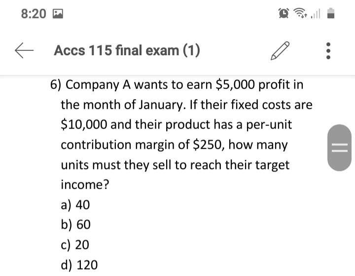 8:20 M
Accs 115 final exam (1)
6) Company A wants to earn $5,000 profit in
the month of January. If their fixed costs are
$10,000 and their product has a per-unit
contribution margin of $250, how many
units must they sell to reach their target
income?
a) 40
b) 60
c) 20
d) 120
||
...
