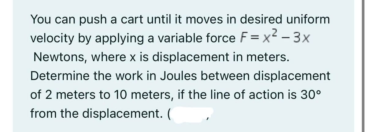 You can push a cart until it moves in desired uniform
velocity by applying a variable force F = x²-3x
Newtons, where x is displacement in meters.
Determine the work in Joules between displacement
of 2 meters to 10 meters, if the line of action is 30°
from the displacement. (