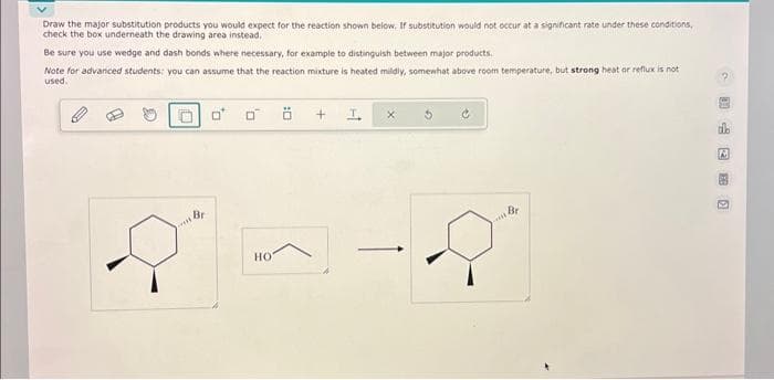 Draw the major substitution products you would expect for the reaction shown below. If substitution would not occur at a significant rate under these conditions,
check the box underneath the drawing area instead.
Be sure you use wedge and dash bonds where necessary, for example to distinguish between major products.
Note for advanced students: you can assume that the reaction mixture is heated mildly, somewhat above room temperature, but strong heat or reflux is not
used.
0 0
HO
+
I.
Br
20