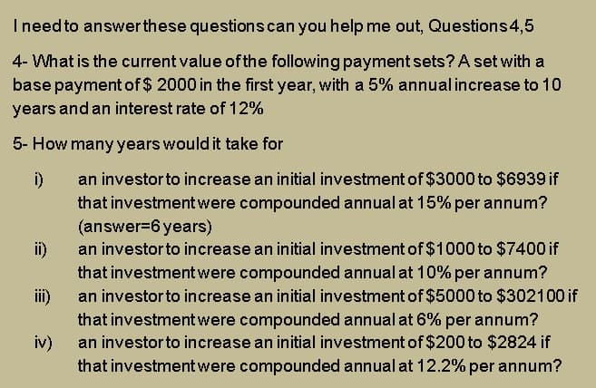 Ineed to answerthese questionscan you help me out, Questions 4,5
4- What is the current value of the following payment sets? A set with a
base payment of $ 2000 in the first year, with a 5% annual increase to 10
years and an interest rate of 12%
5- How many years would it take for
an investor to increase an initial investment of $3000 to $6939 if
i)
that investment were compounded annual at 15% per annum?
(answer=6 years)
an investorto increase an initial investment of $1000 to $7400 if
ii)
that investmentwere compounded annual at 10% per annum?
an investorto increase an initial investment of $5000 to $302100 if
iii)
that investmentwere compounded annual at 6% per annum?
iv)
an investorto increase an initial investment of $200 to $2824 if
that investmentwere compounded annual at 12.2% per annum?
