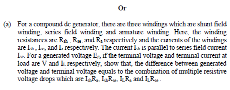 Or
(a) For a compound de generator, there are three windings which are shunt field
winding, series field winding and amature winding. Here, the winding
resistances are Rah , Ra, and Ra respectively and the currents of the windings
are Ia , Ia, and Ia respectively. The current Ím is parallel to series field curent
Ise. For a generated voltage Eg, if the terminal voltage and terminal current at
load are V and IL respectively, show that, the difference between generated
voltage and terminal voltage equals to the combination of multiple resistive
voltage drops which are IRa, IR2, IR, and IRe.
