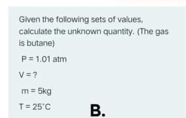 Given the following sets of values,
calculate the unknown quantity. (The gas
is butane)
P= 1.01 atm
V = ?
m = 5kg
T= 25°C
В.
