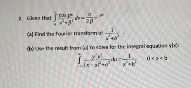 Cos pv dv=
2. Given that
v+B?
2B
1
(a) Find the Fourier transform of
X+b
(b) Use the result from (a) to solve for the integral equation y(x):
y(u)
(x-u)+a²
1
du=
x²+b²
0< a < b
