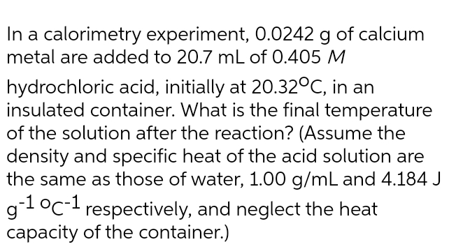 In a calorimetry experiment, 0.0242 g of calcium
metal are added to 20.7 mL of 0.405 M
hydrochloric acid, initially at 20.32°C, in an
insulated container. What is the final temperature
of the solution after the reaction? (Assume the
density and specific heat of the acid solution are
the same as those of water, 1.00 g/mL and 4.184 J
g1°c-1 respectively, and neglect the heat
capacity of the container.)
