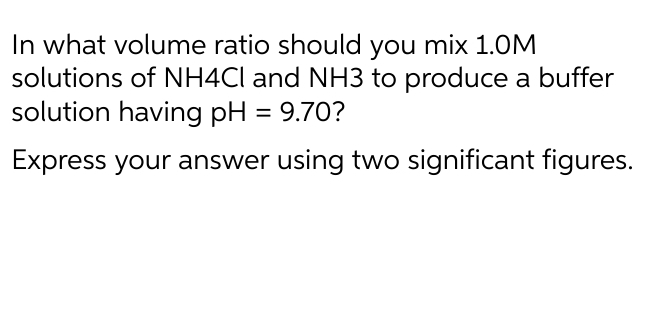 In what volume ratio should you mix 1.0M
solutions of NH4CI and NH3 to produce a buffer
solution having pH = 9.70?
Express your answer using two significant figures.
