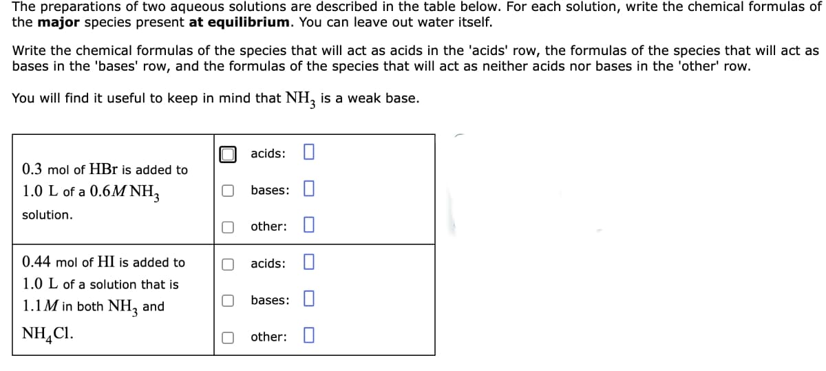 The preparations of two aqueous solutions are described in the table below. For each solution, write the chemical formulas of
the major species present at equilibrium. You can leave out water itself.
Write the chemical formulas of the species that will act as acids in the 'acids' row, the formulas of the species that will act as
bases in the 'bases' row, and the formulas of the species that will act as neither acids nor bases in the 'other' row.
You will find it useful to keep in mind that NH, is a weak base.
acids:
0.3 mol of HBr is added to
1.0 L of a 0.6M NH3
bases: O
solution.
other: U
0.44 mol of HI is added to
acids:
1.0 L of a solution that is
1.1M in both NH, and
bases: I
NH,CI.
other: O
O O
