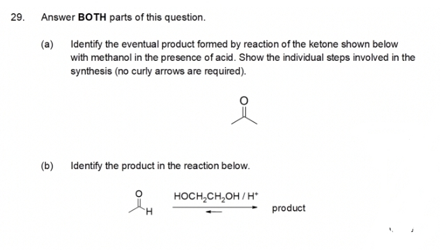 29.
Answer BOTH parts of this question.
(a) Identify the eventual product formed by reaction of the ketone shown below
with methanol in the presence of acid. Show the individual steps involved in the
synthesis (no curly arrows are required).
(b)
Identify the product in the reaction below.
HOCH,CH,OH / H*
H.
product
