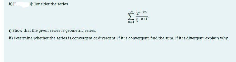 b):.
1: Consider the series
N 22-2n
5 n+1
n=1
i) Show that the given series is geometric series.
ii) Determine whether the series is convergent or divergent. If it is convergent, find the sum. If it is divergent, explain why.
