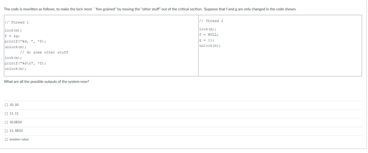The code is rewritten as follows, to make the lock more fine grained" by moving the "other stuff" out of the critical section. Suppose that f and g are only changed
the code shown.
// Thread 2
// Thread 1
lock (m) ;
lock (m) ;
f = NULL;
f = &g;
g = 11;
printf("%d, ",
unlock (m) ;
*f);
unlock (m) ;
// do some other stuff
lock (m) ;
printf("&d\n", *f);
unlock (m);
What are all the possible outputs of the system now?
O 10. 10
O 11, 11
O 10,SEGV
O 11, SEGV
O another value
