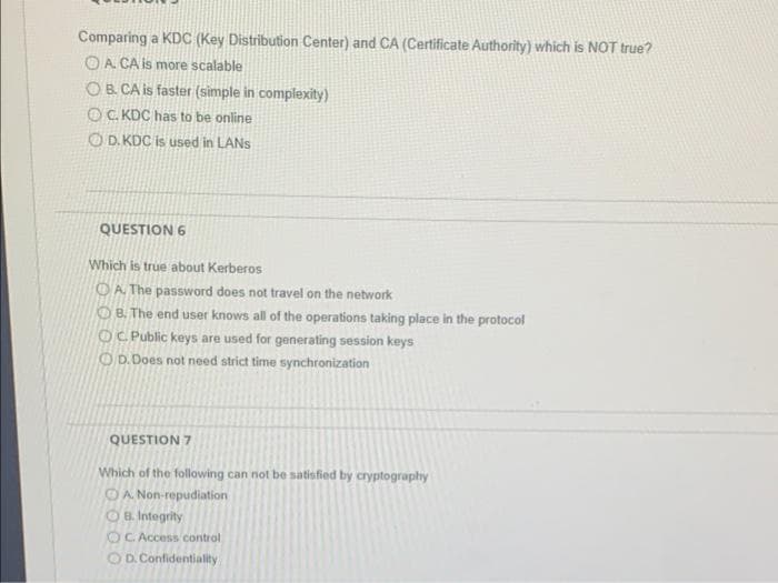 Comparing a KDC (Key Distribution Center) and CA (Certificate Authority) which is NOT true?
OA CA is more scalable
OB CA is faster (simple in complexity)
OC KDC has to be online
OD. KDC is used in LANS
QUESTION 6
Which is true about Kerberos
OA The password does not travel on the network
OB. The end user knows all of the operations taking place in the protocol
OC Public keys are used for generating session keys
OD.Does not need strict time synchronization
QUESTION 7
Which of the following can not be satisfied by cryptography
OA Non-repudiation
OB. Integrity
OC Access control
OD. Confidentiality
