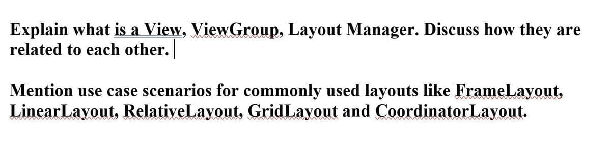 Explain what is a View, ViewGroup, Layout Manager. Discuss how they are
related to each other.
Mention use case scenarios for commonly used layouts like FrameLayout,
LinearLayout, RelativeLayout, GridLayout and CoordinatorLayout.
w
