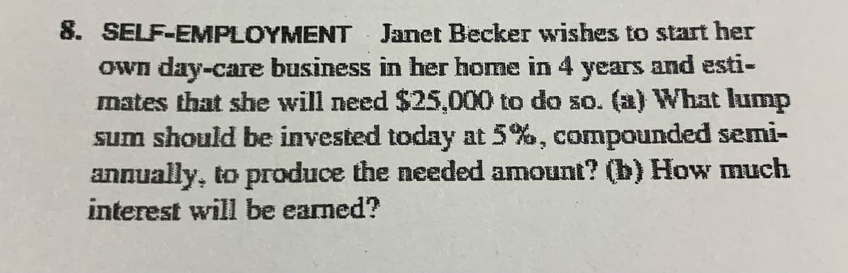 8. SELF-EMPLOYMENT
Janet Becker wishes to start her
Own day-care business in her home in 4 years and esti-
mates that she will need $25,000 to do so. (a) What lump
sum should be invested today at 5%, compounded semi-
annually, to produce the needed amount? (b) How much
interest will be earned?
