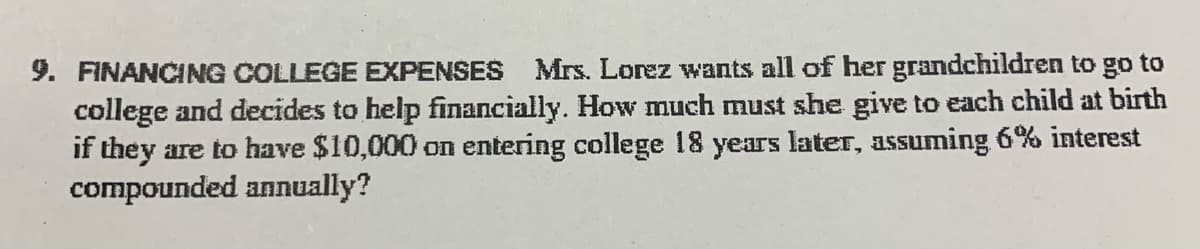 9. FINANCING COLLEGE EXPENSES Mrs. Lorez wants all of her grandchildren to go to
college and decides to help financially. How much must she give to each child at birth
if they are to have $10,000 on entering college 18 years later, assuming 6% interest
compounded annually?
