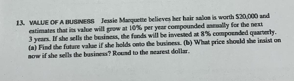 worth $20,000 and
13. VALUE OF A BUSINESS Jessie Marquette believes her hair salon
estimates that its value will grow at 10% per year compounded annually for the next
3 years. If she sells the business, the funds will be invested at 8% compounded quarterly.
(a) Find the future value if she holds onto the business. (b) What price should she insist on
now if she sells the business? Round to the nearest dollar.
