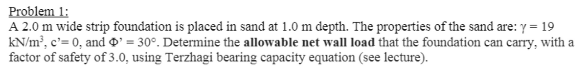 Problem 1:
A 2.0 m wide strip foundation is placed in sand at 1.0 m depth. The properties of the sand are: y = 19
kN/m, c'= 0, and D' = 30°. Determine the allowable net wall load that the foundation can carry, with a
factor of safety of 3.0, using Terzhagi bearing capacity equation (see lecture).
