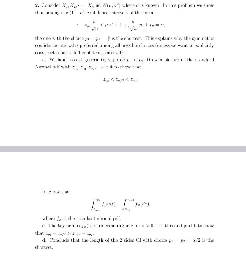 2. Consider X1, X2,. , X, iid N(u, o2) where o is known. In this problem we show
that among the (1 - a) confidence intervals of the form
P1+P2 a,
the one with the choice pi = p2 = is the shortest. This explains why the symmetric
confidence interval is preferred among all possible choices (unless we want to explicitly
construct a one sided confidence interval).
a. Without loss of generality, suppose pi < P2. Draw a picture of the standard
Normal pdf with zp1, žp2, Za/2. Use it to show that
Zp2 < Za/2 < žp.
b. Show that
Za/2
T" Sz(dz) =
fz(dz),
Za/2
Zp2
where fz is the standard normal pdf.
c. The key here is fz(2) is decreasing in z for z > 0. Use this and part b to show
с.
that Zpi
Za/2
Za/2 - 2p2.
d. Conclude that the length of the 2 sides CI with choice pi = P2 = a/2 is the
shortest.
