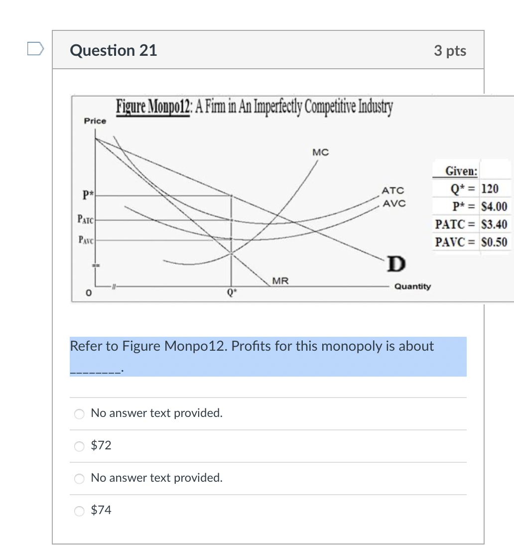 Question 21
3 pts
Figure Monpo12: A Firm in An Imperfectly Competitive Industry
Price
MC
Given:
Q* = 120
%3D
ATC
P*
AVC
P* = $4.00
PATC
PATC = $3.40
PAVC
PAVC = S0.50
D
MR
Quantity
Refer to Figure Monpo12. Profits for this monopoly is about
No answer text provided.
$72
No answer text provided.
O $74
