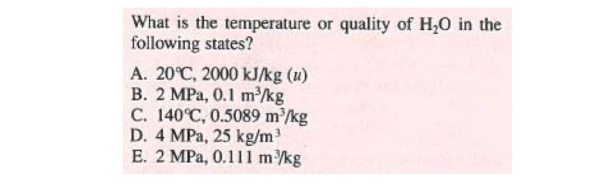 What is the temperature or quality of H,O in the
following states?
A. 20°C, 2000 kJ/kg (u)
B. 2 MPa, 0.1 m/kg
C. 140°C, 0.5089 m/kg
D. 4 MPa, 25 kg/m3
E. 2 MPa, 0.111 m/kg

