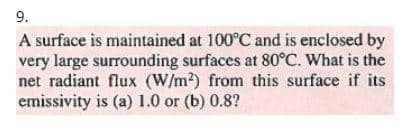 9.
A surface is maintained at 100°C and is enclosed by
very large surrounding surfaces at 80°C. What is the
net radiant flux (W/m?) from this surface if its
emissivity is (a) 1.0 or (b) 0.8?
