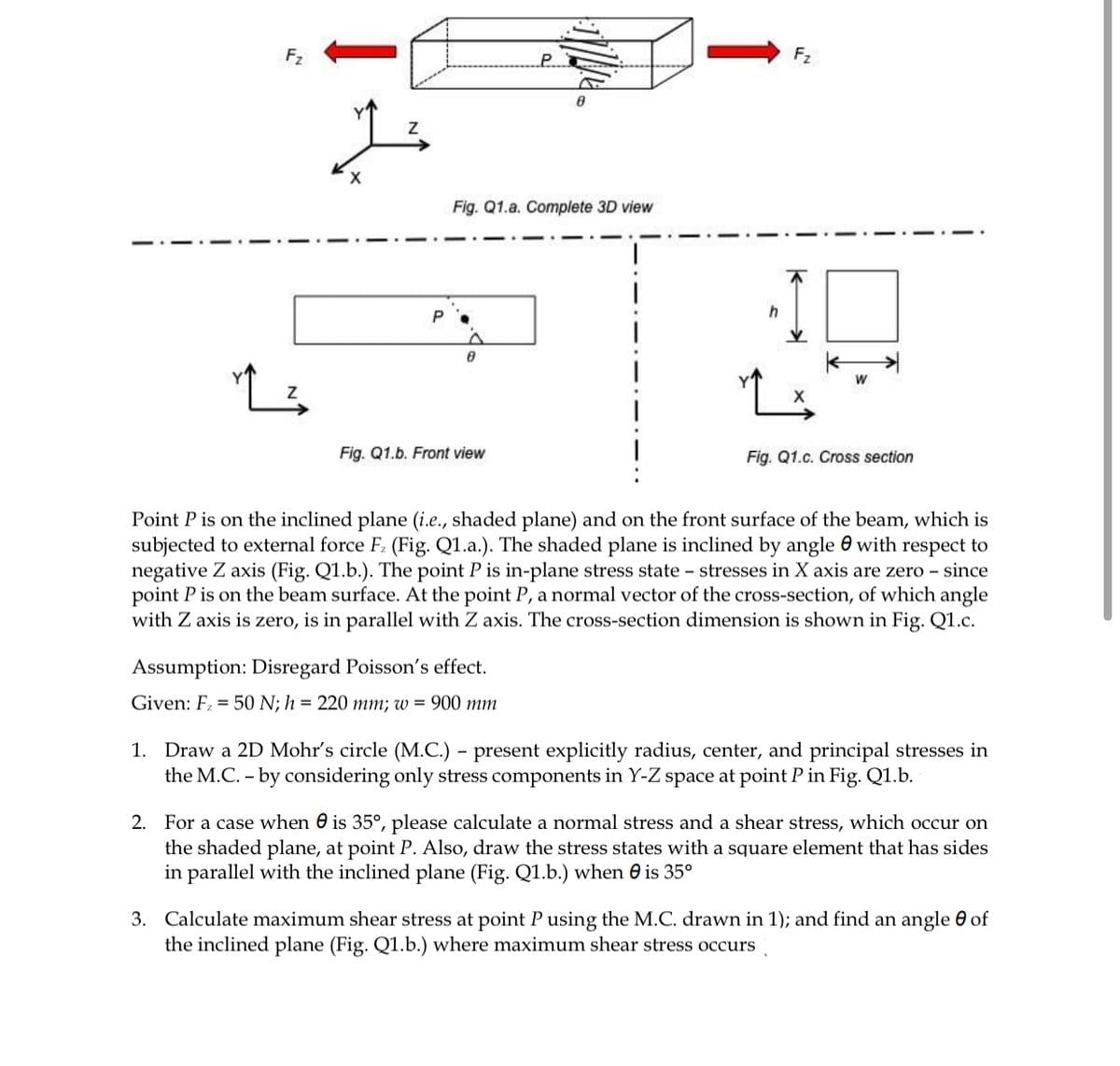 F2
F2
Fig. Q1.a. Complete 3D view
Fig. Q1.b. Front view
Fig. Q1.c. Cross section
Point P is on the inclined plane (i.e., shaded plane) and on the front surface of the beam, which is
subjected to external force F: (Fig. Q1.a.). The shaded plane is inclined by angle e with respect to
negative Z axis (Fig. Q1.b.). The point P is in-plane stress state – stresses in X axis are zero - since
point P is on the beam surface. At the point P, a normal vector of the cross-section, of which angle
with Z axis is zero, is in parallel with Z axis. The cross-section dimension is shown in Fig. Q1.c.
Assumption: Disregard Poisson's effect.
Given: F = 50 N; h = 220 mm; w = 900 mm
1. Draw a 2D Mohr's circle (M.C.) – present explicitly radius, center, and principal stresses in
the M.C. - by considering only stress components in Y-Z space at point P in Fig. Q1.b.
-
2. For a case when 0 is 35°, please calculate a normal stress and a shear stress, which occur on
the shaded plane, at point P. Also, draw the stress states with a square element that has sides
in parallel with the inclined plane (Fig. Q1.b.) when e is 35°
3. Calculate maximum shear stress at point P using the M.C. drawn in 1); and find an angle 0 of
the inclined plane (Fig. Q1.b.) where maximum shear stress occurs
