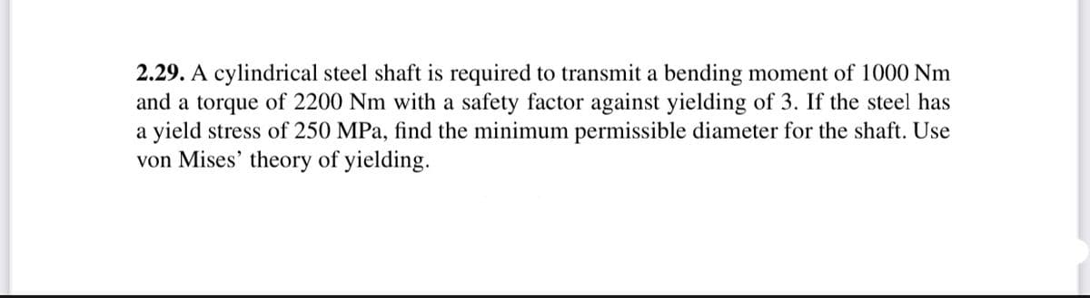 2.29. A cylindrical steel shaft is required to transmit a bending moment of 1000 Nm
and a torque of 2200 Nm with a safety factor against yielding of 3. If the steel has
a yield stress of 250 MPa, find the minimum permissible diameter for the shaft. Use
von Mises' theory of yielding.
