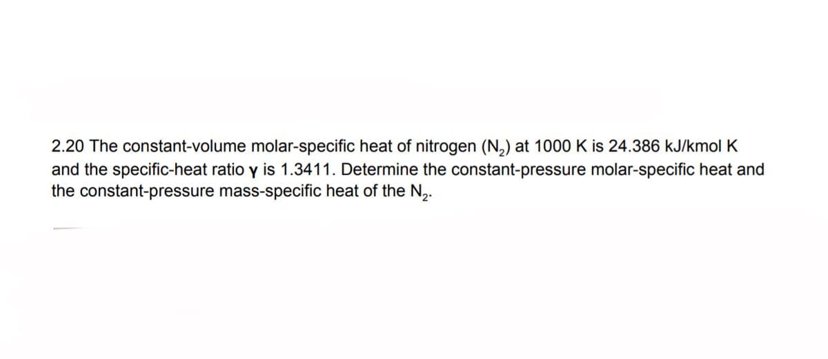 2.20 The constant-volume molar-specific heat of nitrogen (N,) at 1000 K is 24.386 kJ/kmol K
and the specific-heat ratio y is 1.3411. Determine the constant-pressure molar-specific heat and
the constant-pressure mass-specific heat of the N,.
