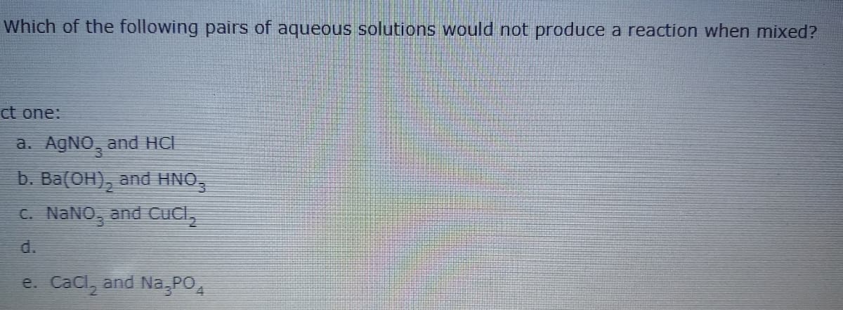 Which of the following pairs of aqueous solutions would not produce a reaction when mixed?
ct one:
a. AGNO, and HC
b. Ba(OH),
and HNO,
C. NANO, and CUCL,
d.
e. Cacl, and Na,PO,
