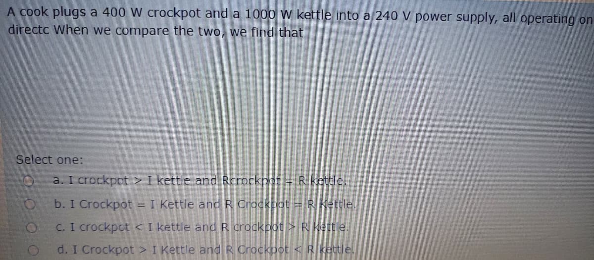 A cook plugs a 400 W crockpot and a 1000 W kettle into a 240 V power supply, all operating on
directc When we compare the two, we find that
Select one:
a. I crockpot > I kettle and Rcrockpot R.kettie.
b. I Crockpot
= I Kettle and R Crockpot
=R Kettle.
C. I crockpot < I kettle andR crockpot >R kettle.
d. I Crockpot > I Kettle and R Crockpot <R kettle.
