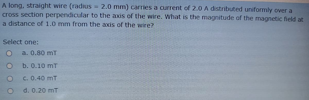 A long, straight wire (radius = 2.0 mm) carries a current of 2.0 A distributed uniformly over a
cross section perpendicular to the axis of the wire. What is the mnagnitude of the magnetic field at
a distance of 1.0 mm from the axis of the wire?
Select one:
a. 0.80 mT
b. 0.10 mT
C. 0.40 mT
d. 0.20 mT
