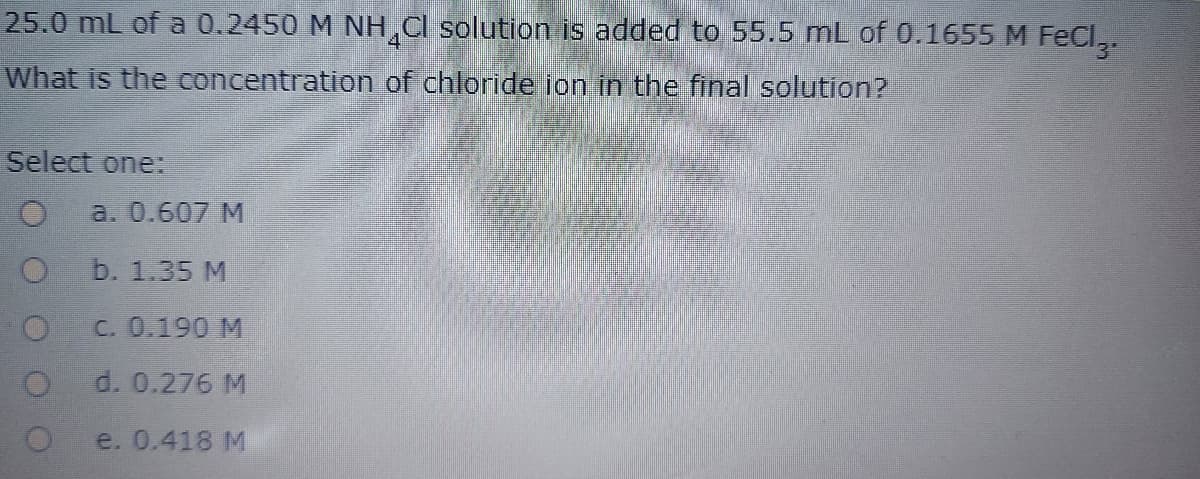 25.0 mL of a 0.2450 M NH Cl solution is added to 55.5 mL of 0.1655 M FeCl,.
3"
What is the concentration of chloride ion in the final solution?
Select one:
a. 0.607 M
b. 1.35 M
C. 0.190 M
d. 0.276 M
e. 0.418 M
