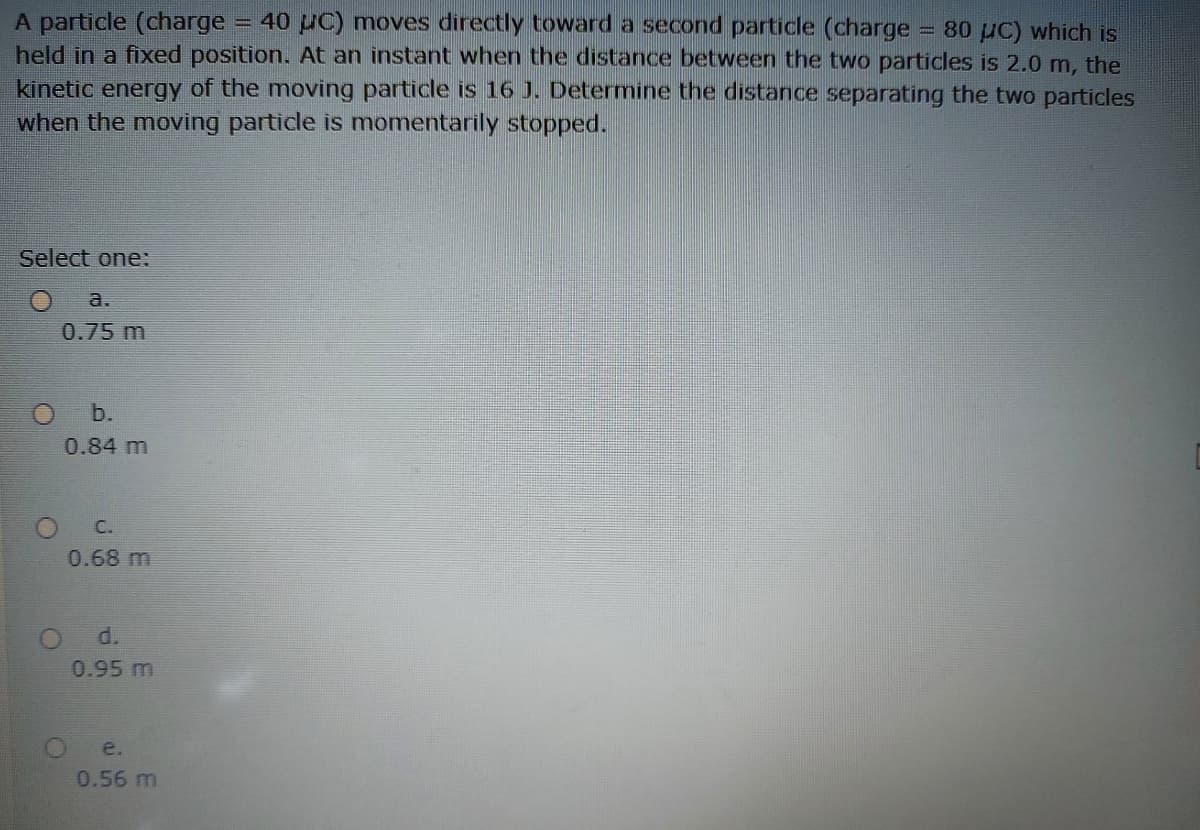 40 uC) moves directly toward a second particle (charge = 80 µC) which is
A particle (charge
held in a fixed position. At an instant when the distance between the two particles is 2.0 m, the
kinetic energy of the moving particle is 16 J. Determine the distance separating the two particles
when the moving particle is momentarily stopped.
Select one:
a.
0.75 m
Ob.
0.84 m
C.
0.68 m
d.
0.95 m
e.
0.56 m
