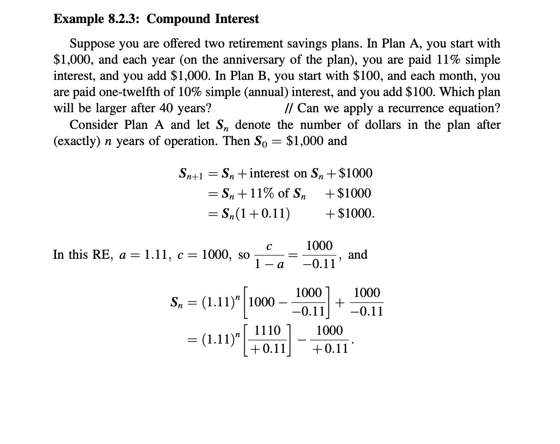 Example 8.2.3: Compound Interest
Suppose you are offered two retirement savings plans. In Plan A, you start with
$1,000, and each year (on the anniversary of the plan), you are paid 11% simple
interest, and you add $1,000. In Plan B, you start with $100, and each month, you
are paid one-twelfth of 10% simple (annual) interest, and you add $100. Which plan
will be larger after 40 years?
// Can we apply a recurrence equation?
Consider Plan A and let S, denote the number of dollars in the plan after
(exactly) n years of operation. Then So
$1,000 and
Sn+1 = Sn + interest on S,+$1000
= S, +11% of S,
= S,(1+0.11)
+ $1000
+ $1000.
1000
In this RE, a = 1.11, c=
1000, so
and
1 - a
-0.11
1000
S, = (1.11)" | 1000
1000
+
-0.11
-0.11
1110
1000
= (1.11)"
+0.11
+0.11
