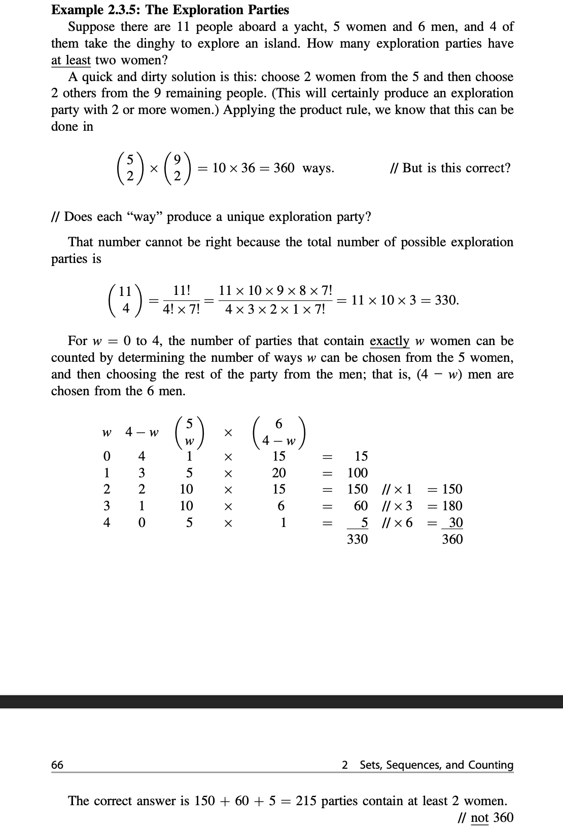 Example 2.3.5: The Exploration Parties
Suppose there are 11 people aboard a yacht, 5 women and 6 men, and 4 of
them take the dinghy to explore an island. How many exploration parties have
at least two women?
A quick and dirty solution is this: choose 2 women from the 5 and then choose
2 others from the 9 remaining people. (This will certainly produce an exploration
party with 2 or more women.) Applying the product rule, we know that this can be
done in
(2) × (?)
= 10 × 36 = 360 ways.
// But is this correct?
// Does each "way" produce a unique exploration party?
That number cannot be right because the total number of possible exploration
parties is
(:)=
11 x 10 × 9 × 8 × 7!
4 x 3 × 2 × 1 × 7!
11!
= 11 x 10 x 3 = 330.
4! x 7!
For w = 0 to 4, the number of parties that contain exactly w women can be
counted by determining the number of ways w can be chosen from the 5 women,
and then choosing the rest of the party from the men; that is, (4 – w) men are
chosen from the 6 men.
(:)
6.
4 - W
4
1
15
15
1
3
5
20
100
2
10
15
150 |/ x 1
150
3
1
10
6.
60 |/ × 3
180
4
1
5 ||x 6
30
330
360
66
2 Sets, Sequences, and Counting
The correct answer is 150 + 60 + 5 = 215 parties contain at least 2 women.
// not 360
|| || |
I| || || ||||
х ххх хх
