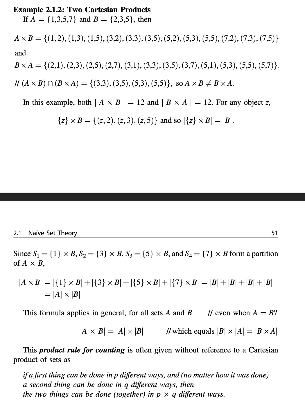 Example 2.1.2: Two Cartesian Products
If A = {1,3,5,7} and B = {2,3,5}, then
%3D
A x B = {(1,2), (1,3), (1,5), (3,2), (3,3), (3,5), (5,2), (5,3), (5,5), (7,2), (7,3), (7,5)}
and
ВХА—
= {(2,1), (2,3), (2,5), (2,7), (3,1), (3,3), (3,5), (3,7), (5,1), (5,3), (5,5), (5,7)}.
// (A × B) N (B × A) = {(3,3), (3,5), (5,3), (5,5)}, so A × B# B × A.
In this example, both | A x B |
12 and | В x А|
12. For any object z,
{z} × B = {(z,2), (z, 3), (z, 5)} and so |{z} × B| = |B|.
2.1
Naïve Set Theory
51
Since S1 = {1} ×x B, S2= {3} × B, S3 = {5} × B, and S4 = {7} × B form a partition
of A x B,
%3D
|A x B| = |{1} × B|+|{3} × B| +|{5} × B|+|{7} × B| = \B|+ \B|+ \B|+ \B|
= |A| x |B|
This formula applies in general, for all sets A and B
// even when A = B?
|A x B| = |A| x |B|
// which equals |B| × |A| = |B × A||
This product rule for counting is often given without reference to a Cartesian
product of sets as
if a first thing can be done in p different ways, and (no matter how it was done)
a second thing can be done in q different ways, then
the two things can be done (together) in p × q different ways.
