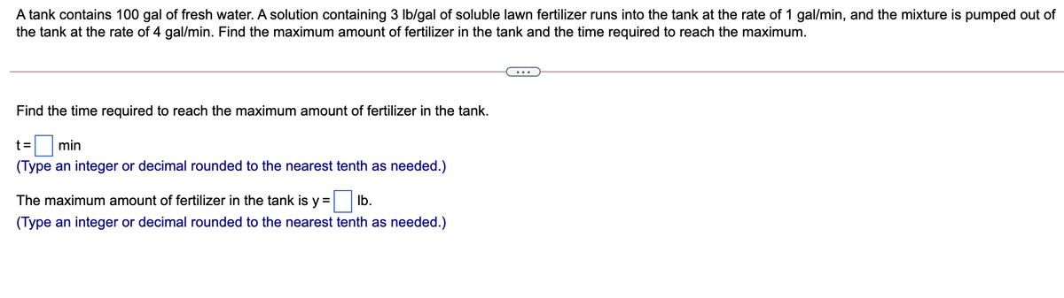A tank contains 100 gal of fresh water. A solution containing 3 Ib/gal of soluble lawn fertilizer runs into the tank at the rate of 1 gal/min, and the mixture is pumped out of
the tank at the rate of 4 gal/min. Find the maximum amount of fertilizer in the tank and the time required to reach the maximum.
Find the time required to reach the maximum amount of fertilizer in the tank.
t = min
(Type an integer or decimal rounded to the nearest tenth as needed.)
The maximum amount of fertilizer in the tank is y =
Ib.
(Type an integer or decimal rounded to the nearest tenth as needed.)
