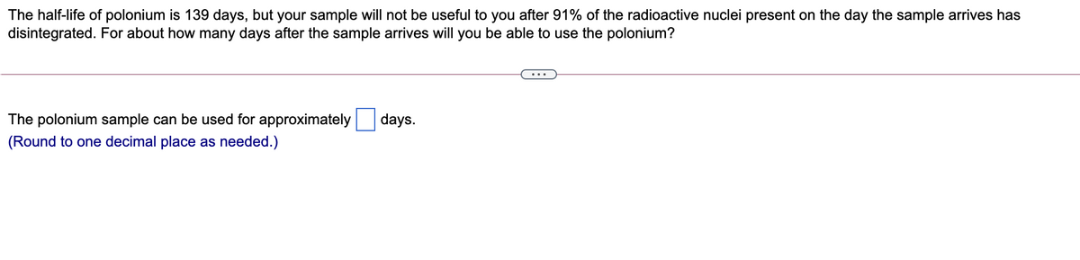 The half-life of polonium is 139 days, but your sample will not be useful to you after 91% of the radioactive nuclei present on the day the sample arrives has
disintegrated. For about how many days after the sample arrives will you be able to use the polonium?
The polonium sample can be used for approximately
days.
(Round to one decimal place as needed.)
