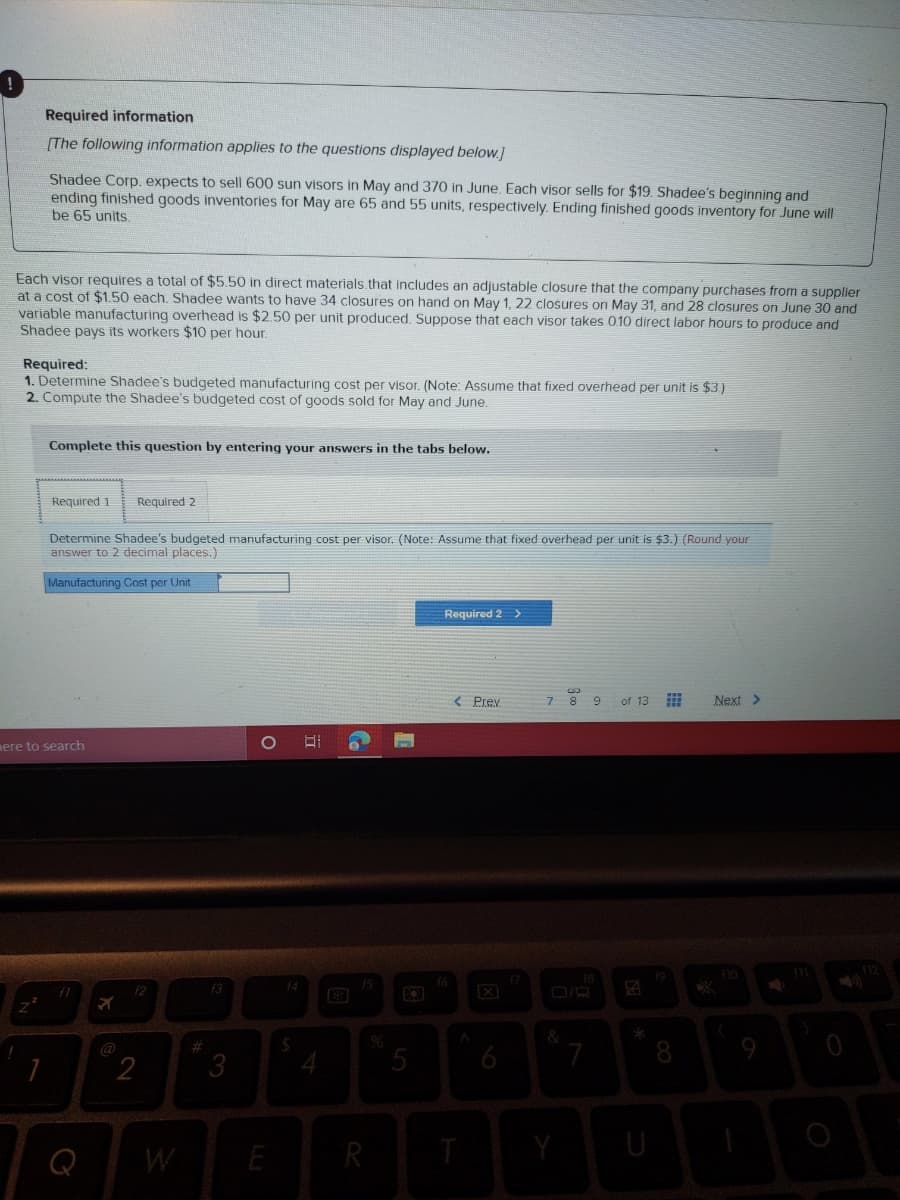 Required information
[The following information applies to the questions displayed below.]
Shadee Corp. expects to sell 600 sun visors in May and 370 in June. Each visor sells for $19. Shadee's beginning and
ending finished goods inventories for May are 65 and 55 units, respectively. Ending finished goods inventory for June will
be 65 units,
Each visor requires a total of $5.50 in direct materials.that includes an adjustable closure that the company purchases from a supplier
at a cost of $1.50 each. Shadee wants to have 34 closures on hand on May 1, 22 closures on May 31, and 28 closures on June 30 and
variable manufacturing overhead is $2.50 per unit produced, Suppose that each visor takes 010 direct labor hours to produce and
Shadee pays its workers $10 per hour.
Required:
1. Determine Shadee's budgeted manufacturing cost per visor. (Note: Assume that fixed overhead per unit is $3)
2. Compute the Shadee's budgeted cost of goods sold for May and June.
Complete this question by entering your answers in the tabs below.
Required 1
Required 2
Determine Shadee's budgeted manufacturing cost per visor. (Note: Assume that fixed overhead per unit is $3.) (Round your
answer to 2 decimal places.)
Manufacturing Cost per Unit
Required 2 >
< Prev
7 8 9
of 13
Next >
mere to search
f2
f3
14
@
23
3
5
6
8
2
4
Q
W
E
R

