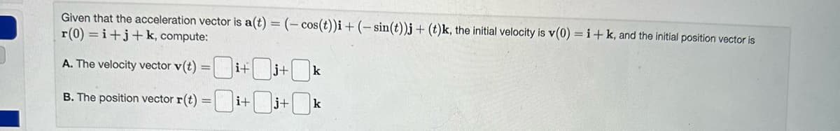 Given that the acceleration vector is a(t) = (- cos(t))i + (-sin(t))j + (t)k, the initial velocity is v(0) = i + k, and the initial position vector is
r(0)=i+j+k, compute:
A. The velocity vector v(t) =i+j+k
B. The position vector r(t) =i+j+k