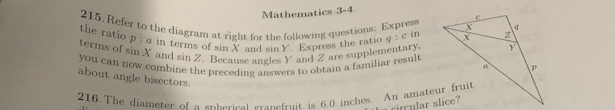 215. Refer to the diagram at right for the following questions: Express
the ratio p: a in terms of sin X and sin Y. Express the ratio q: c in
terms of sin X and sin Z. Because angles Y and Z are supplementary,
you can now combine the preceding answers to obtain a familiar result
about angle bisectors.
Mathematics 3-4
ali
X
X
216. The diameter of a spherical grapefruit is 6.0 inches. An amateur fruit
the circular slice?
C
Z
9
Y
P