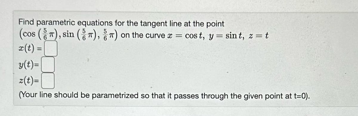 Find parametric equations for the tangent line at the point
(cos (π), sin (5 π), ) on the curve x = cost, y = sint, z = t
x (t) =
y(t)=
z(t)=
(Your line should be parametrized so that it passes through the given point at t=0).