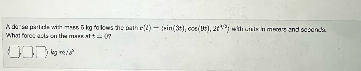 A dense particle with mass 6 kg follows the path r(t) = (sin(3t), cos(9t), 2t9/2) with units in meters and seconds.
What force acts on the mass at t = 0?
000 kg m/s²