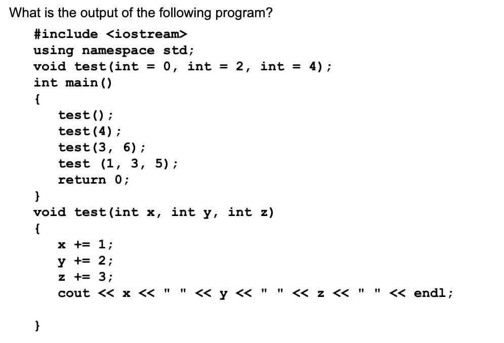 What is the output of the following program?
#include <iostream>
using namespace std;
void test (int = 0, int = 2, int = 4);
int main()
{
test();
test (4);
test (3, 6);
test (1, 3, 5);
return 0;
}
void test (int x,
{
x += 1;
y += 2;
z += 3;
cout << x << "
int Y,
int z)
<< y << "
<< z << "
" << endl;