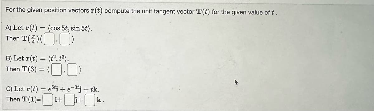 For
the given position vectors r(t) compute the unit tangent vector T(t) for the given value of t.
A) Let r(t) = (cos 5t, sin 5t).
Then T())
B) Let r(t) = (t2, t³).
Then T(3) = (.)
C) Let r(t) = e5ti + e-³tj + tk.
Then T(1)=i+i+k.