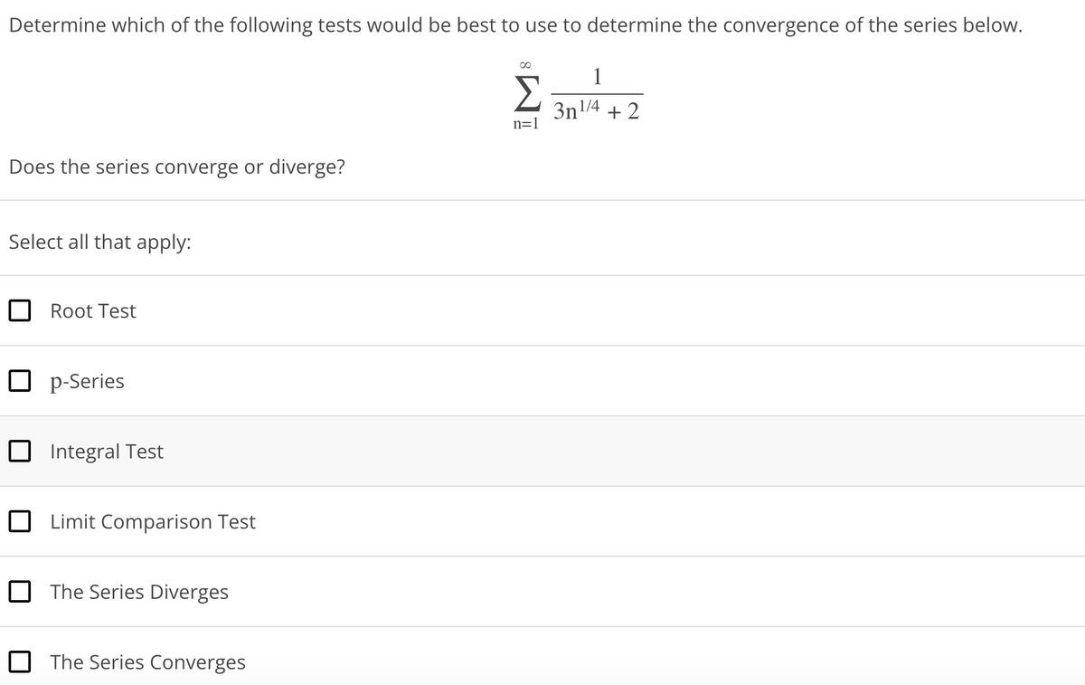 Determine which of the following tests would be best to use to determine the convergence of the series below.
Does the series converge or diverge?
Select all that apply:
Root Test
Op-Series
Integral Test
Limit Comparison Test
The Series Diverges
The Series Converges
Σ
n=1
1
3n1/4
+2