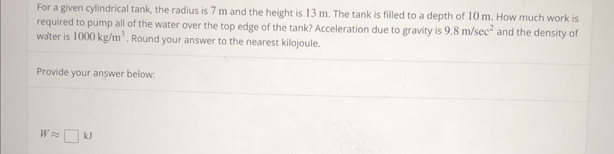 For a given cylindrical tank, the radius is 7 m and the height is 13 m. The tank is filled to a depth of 10 m. How much work is
required to pump all of the water over the top edge of the tank? Acceleration due to gravity is 9.8 m/sec² and the density of
water is 1000 kg/m³. Round your answer to the nearest kilojoule.
Provide your answer below:
W≈ kJ
