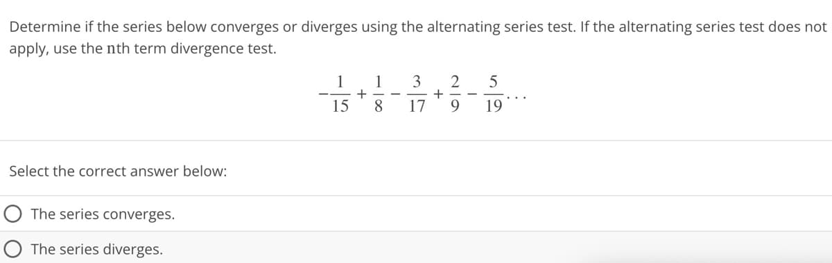 Determine if the series below converges or diverges using the alternating series test. If the alternating series test does not
apply, use the nth term divergence test.
Select the correct answer below:
The series converges.
The series diverges.
1
15
+
1 3
17
8
-
+
219
5
19